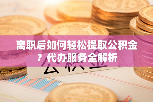 宜都离职后如何轻松提取公积金？代办服务全解析