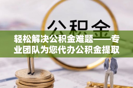 宜都轻松解决公积金难题——专业团队为您代办公积金提取保驾护航