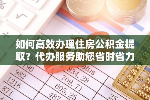 宜都如何高效办理住房公积金提取？代办服务助您省时省力