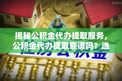 宜都揭秘公积金代办提取服务，公积金代办提取靠谱吗？选择需谨慎