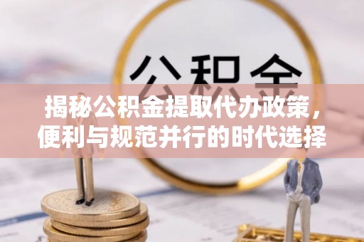 宜都揭秘公积金提取代办政策，便利与规范并行的时代选择