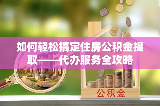 宜都如何轻松搞定住房公积金提取——代办服务全攻略