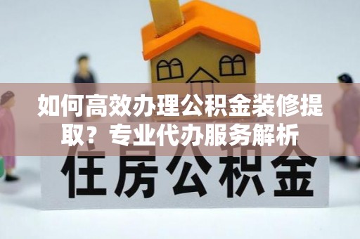 宜都如何高效办理公积金装修提取？专业代办服务解析