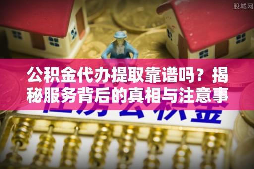 宜都公积金代办提取靠谱吗？揭秘服务背后的真相与注意事项