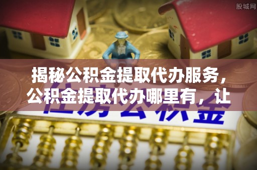 宜都揭秘公积金提取代办服务，公积金提取代办哪里有，让你省时省心的解决方案