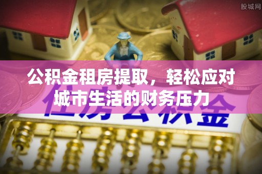 宜都公积金租房提取，轻松应对城市生活的财务压力