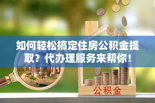 宜都如何轻松搞定住房公积金提取？代办理服务来帮你！