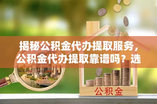 宜都揭秘公积金代办提取服务，公积金代办提取靠谱吗？选择前你需要知道这些！