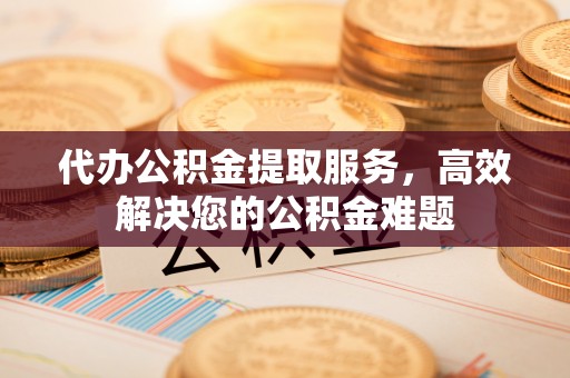 宜都代办公积金提取服务，高效解决您的公积金难题