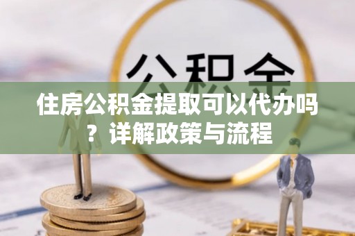宜都住房公积金提取可以代办吗？详解政策与流程