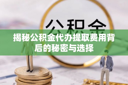 宜都揭秘公积金代办提取费用背后的秘密与选择