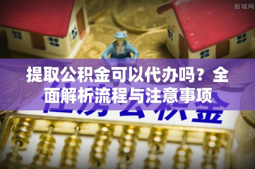 宜都提取公积金可以代办吗？全面解析流程与注意事项