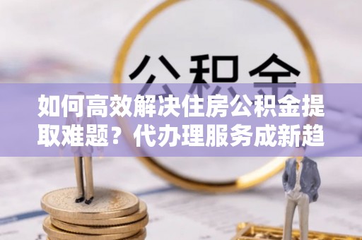 宜都如何高效解决住房公积金提取难题？代办理服务成新趋势