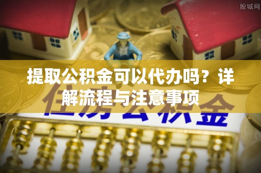 宜都提取公积金可以代办吗？详解流程与注意事项
