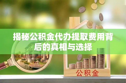 宜都揭秘公积金代办提取费用背后的真相与选择