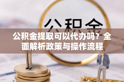宜都公积金提取可以代办吗？全面解析政策与操作流程