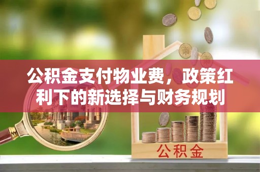 宜都公积金支付物业费，政策红利下的新选择与财务规划