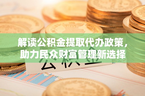 宜都解读公积金提取代办政策，助力民众财富管理新选择