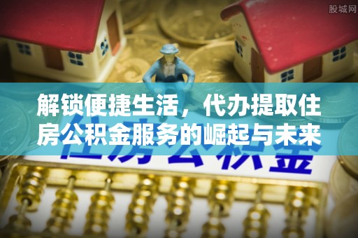 宜都解锁便捷生活，代办提取住房公积金服务的崛起与未来