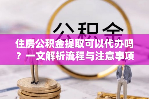 宜都住房公积金提取可以代办吗？一文解析流程与注意事项