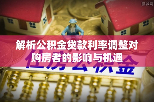 宜都解析公积金贷款利率调整对购房者的影响与机遇