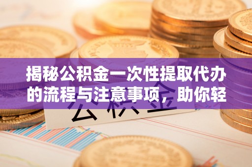 宜都揭秘公积金一次性提取代办的流程与注意事项，助你轻松搞定财务规划