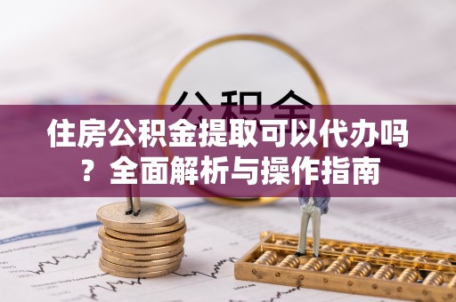 宜都住房公积金提取可以代办吗？全面解析与操作指南