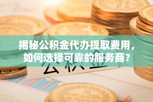 宜都揭秘公积金代办提取费用，如何选择可靠的服务商？