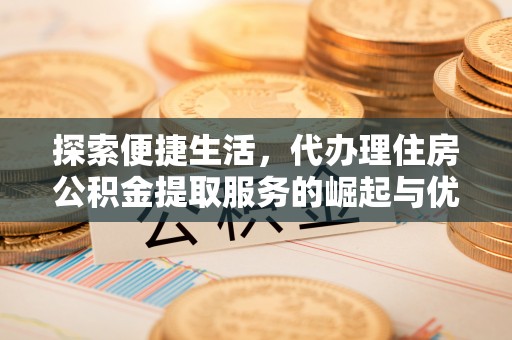 宜都探索便捷生活，代办理住房公积金提取服务的崛起与优势