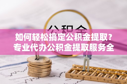 宜都如何轻松搞定公积金提取？专业代办公积金提取服务全解析