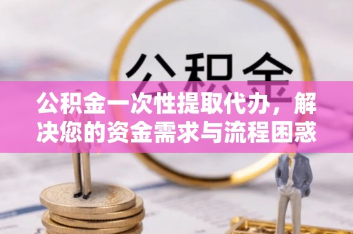 宜都公积金一次性提取代办，解决您的资金需求与流程困惑