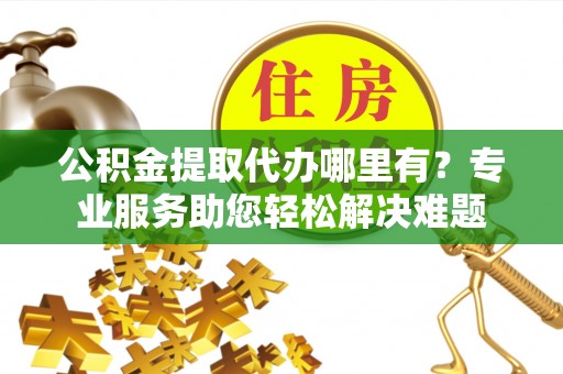 宜都公积金提取代办哪里有？专业服务助您轻松解决难题