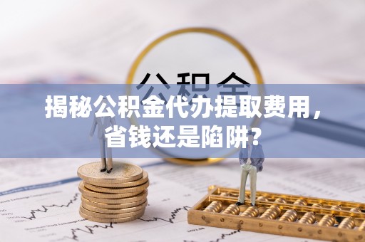 宜都揭秘公积金代办提取费用，省钱还是陷阱？