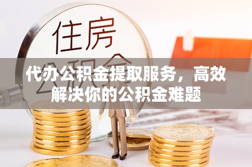 宜都代办公积金提取服务，高效解决你的公积金难题