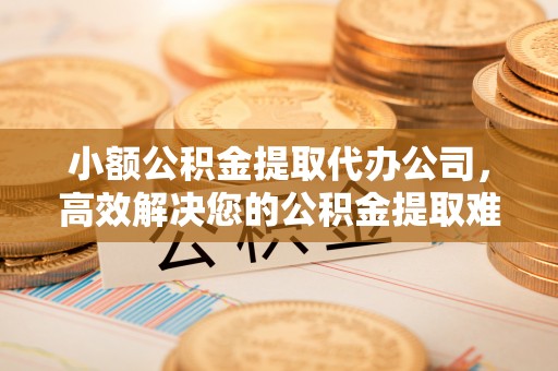 宜都小额公积金提取代办公司，高效解决您的公积金提取难题