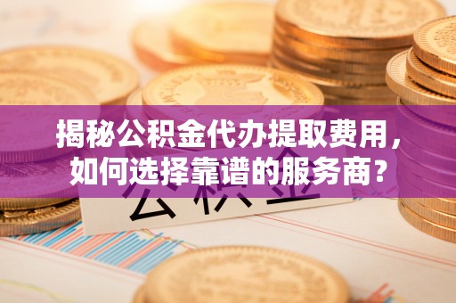 宜都揭秘公积金代办提取费用，如何选择靠谱的服务商？