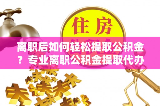 宜都离职后如何轻松提取公积金？专业离职公积金提取代办服务指南