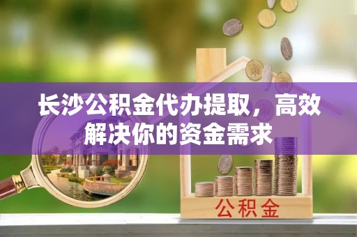 宜都长沙公积金代办提取，高效解决你的资金需求