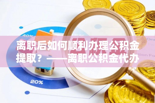 宜都离职后如何顺利办理公积金提取？——离职公积金代办提取全攻略
