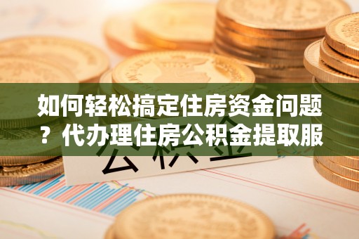 宜都如何轻松搞定住房资金问题？代办理住房公积金提取服务全解析
