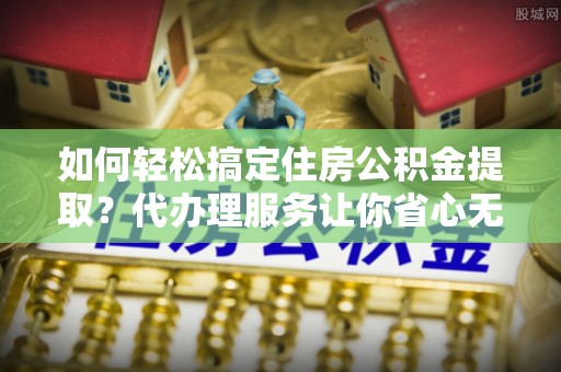 宜都如何轻松搞定住房公积金提取？代办理服务让你省心无忧