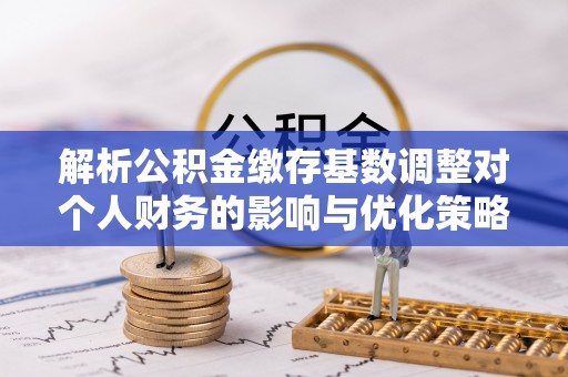宜都解析公积金缴存基数调整对个人财务的影响与优化策略