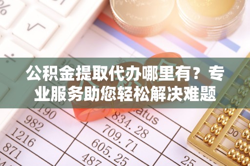 宜都公积金提取代办哪里有？专业服务助您轻松解决难题