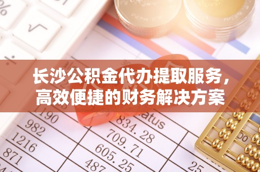 宜都长沙公积金代办提取服务，高效便捷的财务解决方案