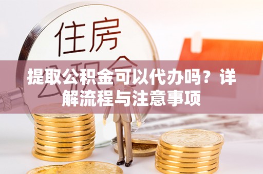 宜都提取公积金可以代办吗？详解流程与注意事项