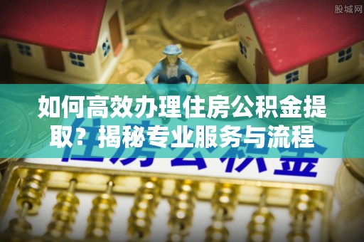 宜都如何高效办理住房公积金提取？揭秘专业服务与流程