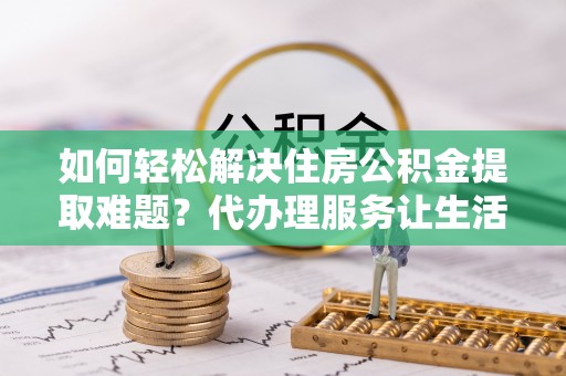 宜都如何轻松解决住房公积金提取难题？代办理服务让生活更简单