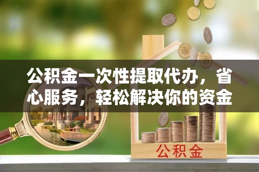 宜都公积金一次性提取代办，省心服务，轻松解决你的资金需求