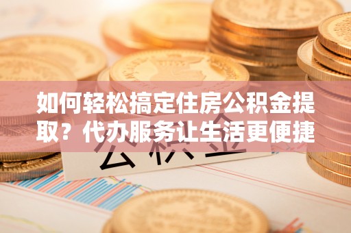 宜都如何轻松搞定住房公积金提取？代办服务让生活更便捷