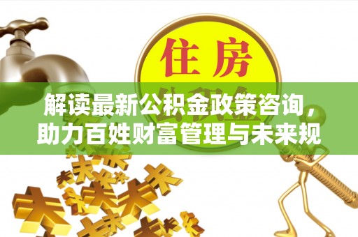 宜都解读最新公积金政策咨询，助力百姓财富管理与未来规划